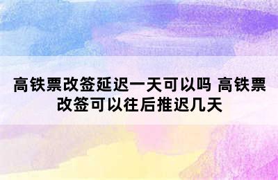 高铁票改签延迟一天可以吗 高铁票改签可以往后推迟几天